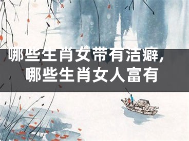 哪些生肖女带有洁癖,哪些生肖女人富有