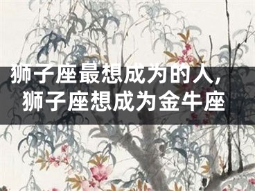 狮子座最想成为的人,狮子座想成为金牛座