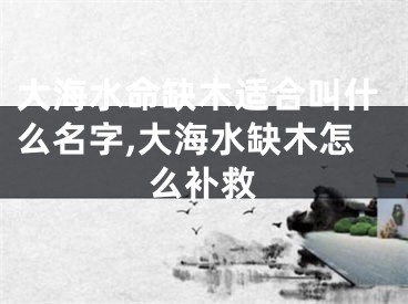 大海水命缺木适合叫什么名字,大海水缺木怎么补救