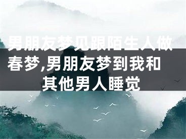 男朋友梦见跟陌生人做春梦,男朋友梦到我和其他男人睡觉