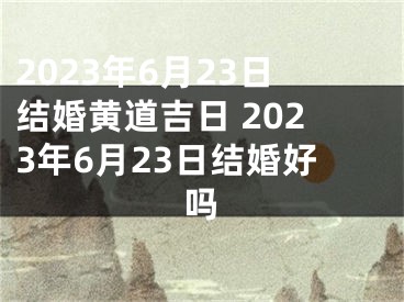 2023年6月23日结婚黄道吉日 2023年6月23日结婚好吗