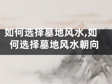 如何选择墓地风水,如何选择墓地风水朝向