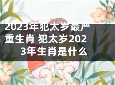 2023年犯太岁最严重生肖 犯太岁2023年生肖是什么