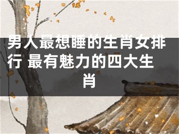 男人最想睡的生肖女排行 最有魅力的四大生肖