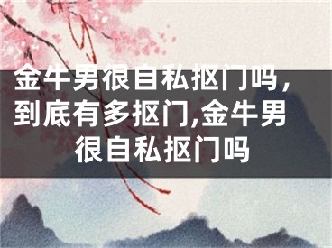 金牛男很自私抠门吗，到底有多抠门,金牛男很自私抠门吗