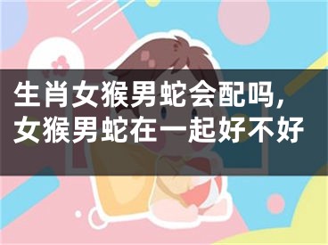 生肖女猴男蛇会配吗,女猴男蛇在一起好不好
