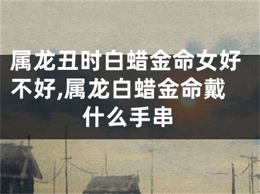 属龙丑时白蜡金命女好不好,属龙白蜡金命戴什么手串