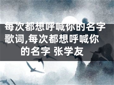 每次都想呼喊你的名字歌词,每次都想呼喊你的名字 张学友