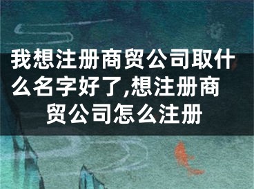 我想注册商贸公司取什么名字好了,想注册商贸公司怎么注册