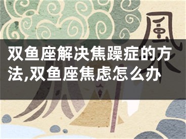 双鱼座解决焦躁症的方法,双鱼座焦虑怎么办
