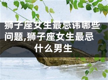狮子座女生最忌讳哪些问题,狮子座女生最忌什么男生