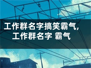 工作群名字搞笑霸气,工作群名字 霸气