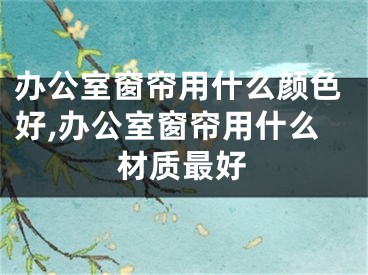 办公室窗帘用什么颜色好,办公室窗帘用什么材质最好