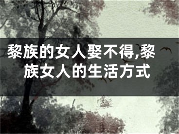 黎族的女人娶不得,黎族女人的生活方式