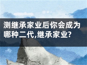 测继承家业后你会成为哪种二代,继承家业?