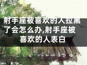 射手座被喜欢的人拉黑了会怎么办,射手座被喜欢的人表白