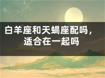 白羊座和天蝎座配吗，适合在一起吗