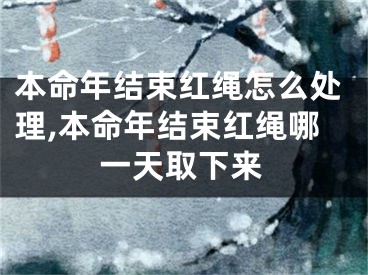 本命年结束红绳怎么处理,本命年结束红绳哪一天取下来