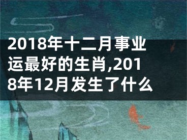 2018年十二月事业运最好的生肖,2018年12月发生了什么