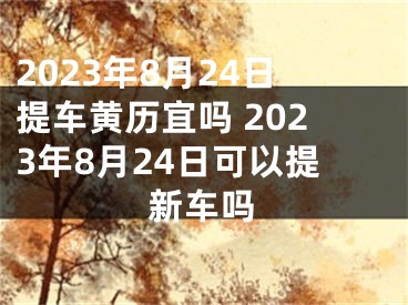 2023年8月24日提车黄历宜吗 2023年8月24日可以提新车吗