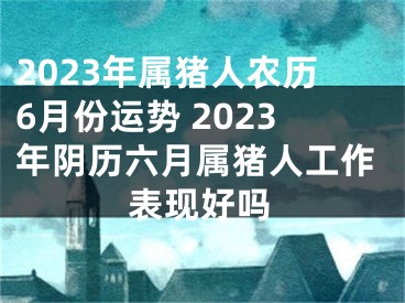 2023年属猪人农历6月份运势 2023年阴历六月属猪人工作表现好吗