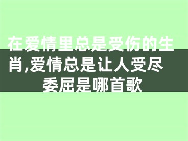 在爱情里总是受伤的生肖,爱情总是让人受尽委屈是哪首歌