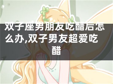 双子座男朋友吃醋后怎么办,双子男友超爱吃醋