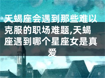 天蝎座会遇到那些难以克服的职场难题,天蝎座遇到哪个星座女是真爱
