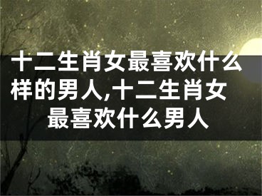 十二生肖女最喜欢什么样的男人,十二生肖女最喜欢什么男人