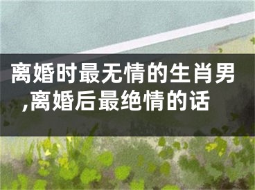 离婚时最无情的生肖男,离婚后最绝情的话