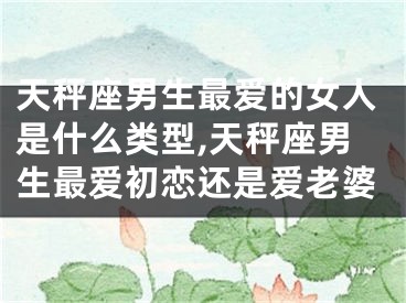 天秤座男生最爱的女人是什么类型,天秤座男生最爱初恋还是爱老婆