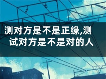 测对方是不是正缘,测试对方是不是对的人