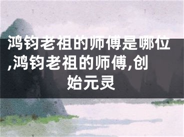 鸿钧老祖的师傅是哪位,鸿钧老祖的师傅,创始元灵