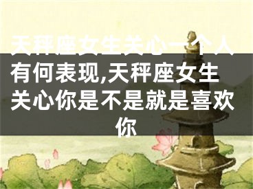 天秤座女生关心一个人有何表现,天秤座女生关心你是不是就是喜欢你