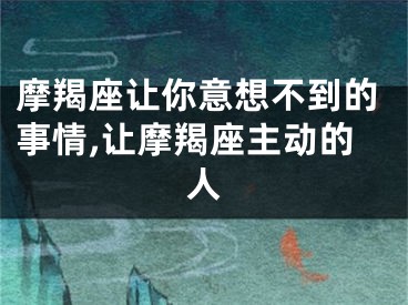 摩羯座让你意想不到的事情,让摩羯座主动的人