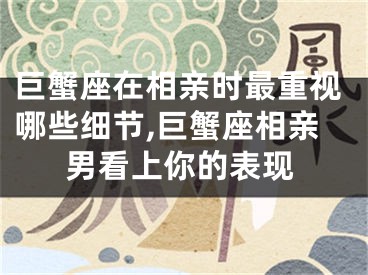 巨蟹座在相亲时最重视哪些细节,巨蟹座相亲男看上你的表现