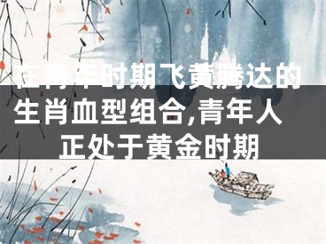 在青年时期飞黄腾达的生肖血型组合,青年人正处于黄金时期