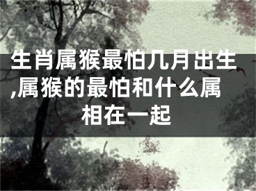 生肖属猴最怕几月出生,属猴的最怕和什么属相在一起