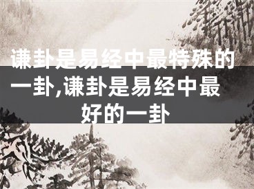 谦卦是易经中最特殊的一卦,谦卦是易经中最好的一卦