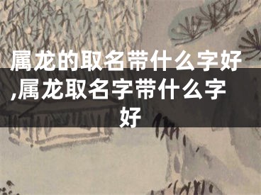 属龙的取名带什么字好,属龙取名字带什么字好