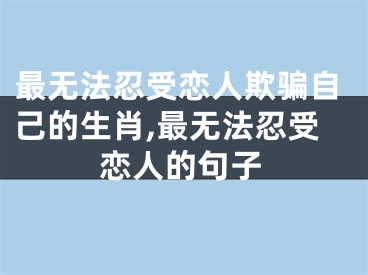 最无法忍受恋人欺骗自己的生肖,最无法忍受恋人的句子