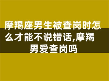 摩羯座男生被查岗时怎么才能不说错话,摩羯男爱查岗吗