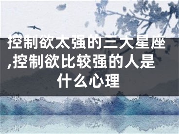 控制欲太强的三大星座,控制欲比较强的人是什么心理