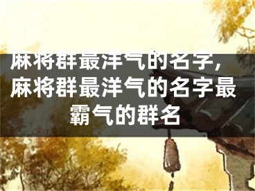 麻将群最洋气的名字,麻将群最洋气的名字最霸气的群名