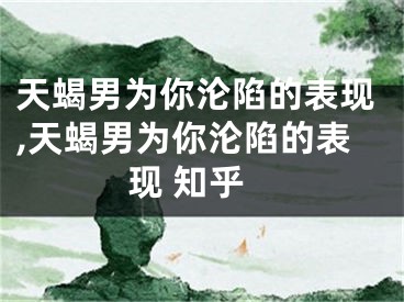 天蝎男为你沦陷的表现,天蝎男为你沦陷的表现 知乎