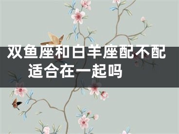 双鱼座和白羊座配不配 适合在一起吗 