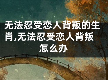无法忍受恋人背叛的生肖,无法忍受恋人背叛怎么办