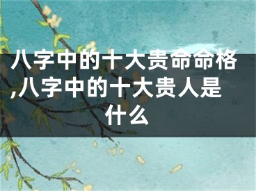 八字中的十大贵命命格,八字中的十大贵人是什么
