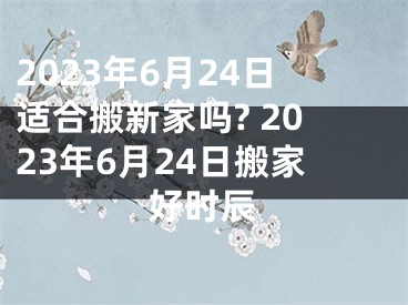 2023年6月24日适合搬新家吗? 2023年6月24日搬家好时辰