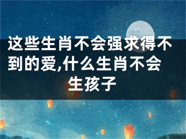 这些生肖不会强求得不到的爱,什么生肖不会生孩子